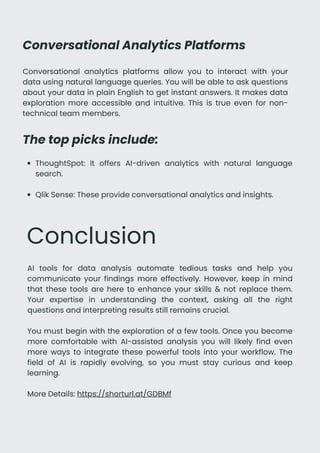 Conversational Analytics Platforms
Conversational analytics platforms allow you to interact with your
data using natural language queries. You will be able to ask questions
about your data in plain English to get instant answers. It makes data
exploration more accessible and intuitive. This is true even for non-
technical team members.
The top picks include:
ThoughtSpot: It offers AI-driven analytics with natural language
search.
Qlik Sense: These provide conversational analytics and insights.
Conclusion
AI tools for data analysis automate tedious tasks and help you
communicate your findings more effectively. However, keep in mind
that these tools are here to enhance your skills & not replace them.
Your expertise in understanding the context, asking all the right
questions and interpreting results still remains crucial.
You must begin with the exploration of a few tools. Once you become
more comfortable with AI-assisted analysis you will likely find even
more ways to integrate these powerful tools into your workflow. The
field of AI is rapidly evolving, so you must stay curious and keep
learning.
More Details: https://shorturl.at/GDBMf
 