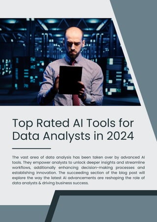 Top Rated AI Tools for
Data Analysts in 2024
The vast area of data analysis has been taken over by advanced AI
tools. They empower analysts to unlock deeper insights and streamline
workflows, additionally enhancing decision-making processes and
establishing innovation. The succeeding section of the blog post will
explore the way the latest AI advancements are reshaping the role of
data analysts & driving business success.
 