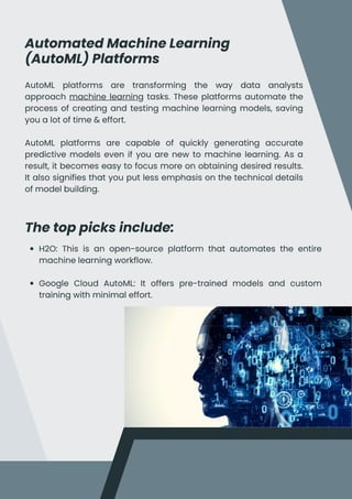 Automated Machine Learning
(AutoML) Platforms
The top picks include:
AutoML platforms are transforming the way data analysts
approach machine learning tasks. These platforms automate the
process of creating and testing machine learning models, saving
you a lot of time & effort.
AutoML platforms are capable of quickly generating accurate
predictive models even if you are new to machine learning. As a
result, it becomes easy to focus more on obtaining desired results.
It also signifies that you put less emphasis on the technical details
of model building.
H2O: This is an open-source platform that automates the entire
machine learning workflow.
Google Cloud AutoML: It offers pre-trained models and custom
training with minimal effort.
 