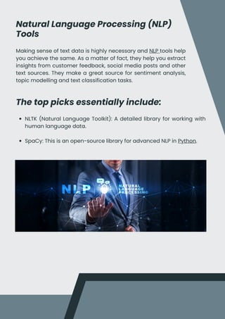 Natural Language Processing (NLP)
Tools
Making sense of text data is highly necessary and NLP tools help
you achieve the same. As a matter of fact, they help you extract
insights from customer feedback, social media posts and other
text sources. They make a great source for sentiment analysis,
topic modelling and text classification tasks.
The top picks essentially include:
NLTK (Natural Language Toolkit): A detailed library for working with
human language data.
SpaCy: This is an open-source library for advanced NLP in Python.
 