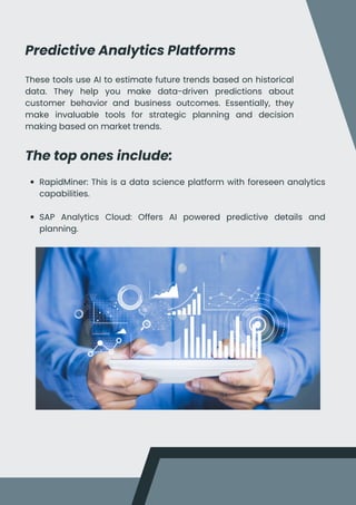 Predictive Analytics Platforms
These tools use AI to estimate future trends based on historical
data. They help you make data-driven predictions about
customer behavior and business outcomes. Essentially, they
make invaluable tools for strategic planning and decision
making based on market trends.
The top ones include:
RapidMiner: This is a data science platform with foreseen analytics
capabilities.
SAP Analytics Cloud: Offers AI powered predictive details and
planning.
 
