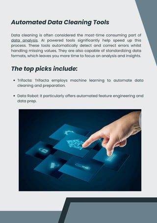 Automated Data Cleaning Tools
Data cleaning is often considered the most-time consuming part of
data analysis. AI powered tools significantly help speed up this
process. These tools automatically detect and correct errors whilst
handling missing values. They are also capable of standardizing data
formats, which leaves you more time to focus on analysis and insights.
The top picks include:
Trifacta: Trifacta employs machine learning to automate data
cleaning and preparation.
Data Robot: It particularly offers automated feature engineering and
data prep.
 