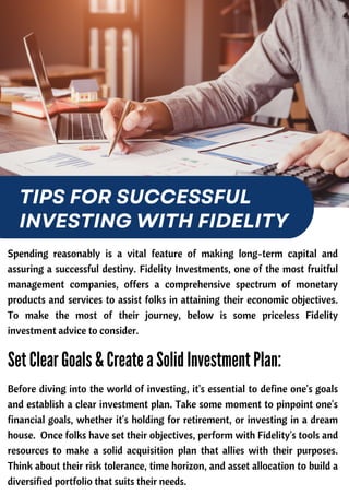 Spending reasonably is a vital feature of making long-term capital and
assuring a successful destiny. Fidelity Investments, one of the most fruitful
management companies, offers a comprehensive spectrum of monetary
products and services to assist folks in attaining their economic objectives.
To make the most of their journey, below is some priceless Fidelity
investment advice to consider.
TIPS FOR SUCCESSFUL
INVESTING WITH FIDELITY
Before diving into the world of investing, it's essential to define one's goals
and establish a clear investment plan. Take some moment to pinpoint one's
financial goals, whether it's holding for retirement, or investing in a dream
house. Once folks have set their objectives, perform with Fidelity's tools and
resources to make a solid acquisition plan that allies with their purposes.
Think about their risk tolerance, time horizon, and asset allocation to build a
diversified portfolio that suits their needs.
Set Clear Goals & Create a Solid Investment Plan:
 