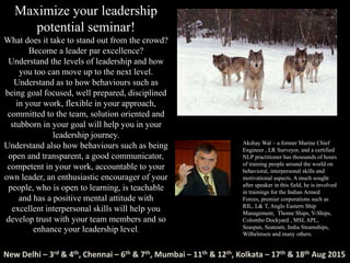 Maximize your leadership
potential seminar!
What does it take to stand out from the crowd?
Become a leader par excellence?
Understand the levels of leadership and how
you too can move up to the next level.
Understand as to how behaviours such as
being goal focused, well prepared, disciplined
in your work, flexible in your approach,
committed to the team, solution oriented and
stubborn in your goal will help you in your
leadership journey.
Understand also how behaviours such as being
open and transparent, a good communicator,
competent in your work, accountable to your
own leader, an enthusiastic encourager of your
people, who is open to learning, is teachable
and has a positive mental attitude with
excellent interpersonal skills will help you
develop trust with your team members and so
enhance your leadership level.
Akshay Wal – a former Marine Chief
Engineer , LR Surveyor, and a certified
NLP practitioner has thousands of hours
of training people around the world on
behavioral, interpersonal skills and
motivational aspects. A much sought
after speaker in this field, he is involved
in trainings for the Indian Armed
Forces, premier corporations such as
RIL, L& T, Anglo Eastern Ship
Management, Thome Ships, V-Ships,
Colombo Dockyard , MSI, APL,
Seaspan, Seateam, India Steamships,
Wilhelmsen and many others.
New Delhi – 3rd & 4th, Chennai – 6th & 7th, Mumbai – 11th & 12th, Kolkata – 17th & 18th Aug 2015
 