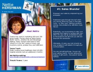 Nettie
Sr. Sales Executive
HERSHMAN #1 Sales Blunder
Empower your sales by empowering your
prospects.
Resistance goes through the roof when
you are too direct too early in the sales
cycle… i.e.”Buy now!” Selling is problem
solving. And problems by definition imply
failure.
Essentially, you’re promising to take your
prospect from failure to success with your
offer. It’s your job as a marketer to look
at the products and services you sell and
discover the connection.
Ultimately, it’s also your job to build up
your prospect’s self-esteem through your
communication.
You are not selling things. You are not
even selling results. You are selling that
feeling of self-worth… the seed of wishes
fulfilled.
Meet Nettie
Twenty-five years in marketing with over 100
client credits. Former stints at Harte-Hanks,
Pacific Comm., Creative Ad, and Advantage
Mailing. Trains Towne’s sales team in finer
‘What’s In It For Me?’ points of direct mail,
inventory control, process flow, and fulfillment.
Towne Touch:
Plastic overlay saves healthcare client $5,000;
hospital extends mail out additional 6 months.
Ask Nettie anything:
www.linkedin.com/pub/nettie-ershman/b/2ab/ba3/
Time At Towne: 2 years
 