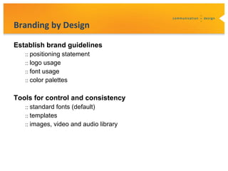 Branding by Design

Establish brand guidelines
   :: positioning statement
   :: logo usage
   :: font usage
   :: color palettes


Tools for control and consistency
   :: standard fonts (default)
   :: templates
   :: images, video and audio library
 