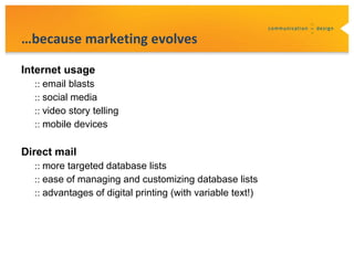 …because marketing evolves

Internet usage
  :: email blasts
  :: social media
  :: video story telling
  :: mobile devices

Direct mail
  :: more targeted database lists
  :: ease of managing and customizing database lists
  :: advantages of digital printing (with variable text!)
 