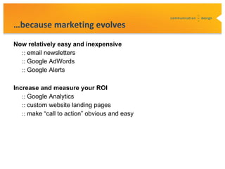 …because marketing evolves
Now relatively easy and inexpensive
  :: email newsletters
  :: Google AdWords
  :: Google Alerts

Increase and measure your ROI
   :: Google Analytics
   :: custom website landing pages
   :: make “call to action” obvious and easy
 