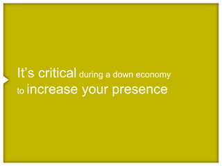 It’s critical during a down economy
to increase your presence
 