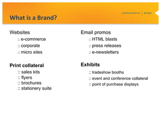 What is a Brand?

Websites                 Email promos
   :: e-commerce            :: HTML blasts
   :: corporate             :: press releases
   :: micro sites           :: e-newsletters


Print collateral         Exhibits
   :: sales kits            :: tradeshow booths
   :: flyers                :: event and conference collateral
   :: brochures             :: point of purchase displays
   :: stationery suite
 