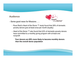 Audience

     • Some good news for Missions . . .

       • Russ Reid s Heart of the Donor ™ study found that 28% of domestic
              Reid’s
         poverty donors give at least once per month (loyalty)

       • Heart of the Donor ™ also found that 22% of domestic poverty donors
         have committed to a monthly giving program with at least one
         nonprofit

           Your donors are 69% more likely to become monthly donors
           than the overall donor population




11
 