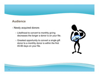 Audience

     • Newly acquired donors

       • Likelihood to convert to monthly giving
         decreases the longer a donor is on your file.

       • Greatest opportunity to convert a single gift
         donor to a monthly donor is within the first
         45-90 days on your file.




12
 