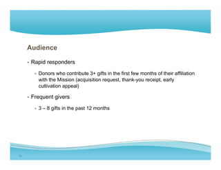 Audience

     • Rapid responders

       • Donors who contribute 3+ gifts in the first few months of their affiliation
         with the Mission (acquisition request, thank-you receipt, early
         cultivation appeal)

     • F
       Frequent givers
              t i

       • 3 – 8 gifts in the past 12 months




13
 