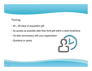 Timing

     • 45 – 90 days of acquisition gift

     • As quickly as possible after their third gift within a short timeframe

     • On their anniversary with your organization

     • Q
       Quarterly or yearly
           t l          l




14
 