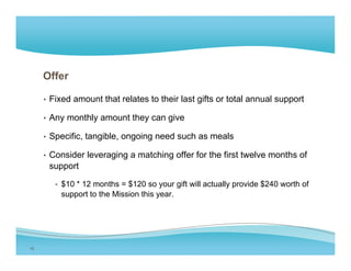 Offer

     • Fixed amount that relates to their last gifts or total annual support

     • Any monthly amount they can give

     • Specific, tangible, ongoing need such as meals

     • C
       Consider l
           id leveraging a matching offer f the first twelve months of
                     i       t hi    ff for th fi t t l         th f
      support

        • $10 * 12 months = $ 0 so you g t will actua y p o de $ 0 worth o
          $ 0       o t s $120     your gift    actually provide $240 o t of
         support to the Mission this year.




15
 