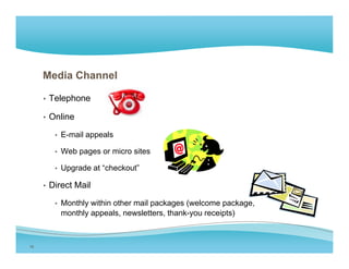 Media Channel

     • Telephone

     • Online

        • E-mail appeals

        • Web pages or micro sites

        • Upgrade at “checkout”

     • Direct Mail

        • Monthly within other mail packages (welcome package,
         monthly appeals, newsletters, thank-you receipts)



16
 