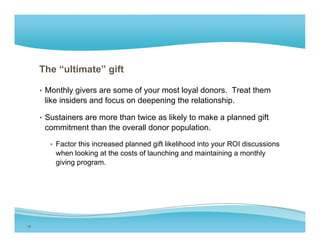 The “ultimate” gift

     • Monthly givers are some of your most loyal donors. Treat them
      like insiders and focus on deepening the relationship.

     • Sustainers are more than twice as likely to make a planned gift
      commitment than the overall donor population.

        • Factor this increased planned gift likelihood into your ROI discussions
         when looking at the costs of launching and maintaining a monthly
         giving program.




18
 