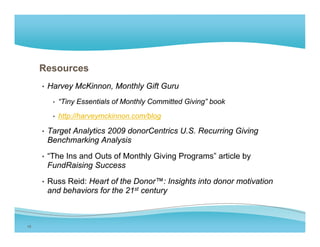 Resources
     • Harvey McKinnon, Monthly Gift Guru

        • “Tiny Essentials of Monthly Committed Giving” book

        • http://harveymckinnon.com/blog

     • Target Analytics 2009 donorCentrics U.S. Recurring Giving
      Benchmarking Analysis
     • “The Ins and Outs of Monthly Giving Programs” article by
      FundRaising Success
     • Russ Reid: Heart of the Donor™: Insights into donor motivation
      and behaviors for the 21st century



19
 
