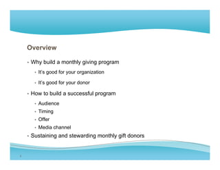 Overview

    • Why build a monthly giving program

      • It’s good for y
             g        your organization
                             g

      • It’s good for your donor

    • How to build a successful program
                                p g
      • Audience
      • Timing
      • Offer
      • Media channel
    • Sustaining and stewarding monthly g donors
               g              g       y gift


2
 