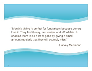 “Monthly giving is perfect for fundraisers because donors
    love it. They find it easy, convenient and affordable. It
    enables them to do a lot of good by giving a small
    amount regularly that they will scarcely miss ”
                                             miss.
                                           Harvey McKinnon




3
 