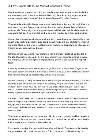 A Few Simple Ideas To Market Yourself Online

Creating your own business, becoming your own boss and working your preferred schedule
are all amazing things. Internet marketing will help with these things so that you can attain
the success you need. Practical Online Marketing Tips And Tricks For Everyone


You want to be indexed by Google to do internet marketing the right way. Although there are
other search engines, Google is hands down the most-used engine out there. A failure to
advertise with Google might just mean your business will fail. Your website will be easier for
web crawler to index if you are listed on directories and registered with the search engines.


Contemplate the various methods you are interested in using in your web design efforts. Use
search engine optimization techniques, social network media and blog posts for free Internet
marketing. There are lots of ways to attract visitors to your site. Creativity helps when you are
trying to set yourself apart from the rest.


Is there a service you can offer your customers free of charge? People will be attracted by
the offer of something free, and if the site piques their interest, they may continue browsing.
For example, a website selling financial products can provide a free calculator to help with
taxes.


Cheerfully answer questions. People who visit your site want to know about it, if you do not
have good content and answers they will go elsewhere. If you give them info that will answer
their inquiries, they will be more likely to purchase your products.


Internet Marketing Is Going To Improve Your Business If you can create an Ezine, it can be a
great tool to get subscribers and market your company. Images that create a personal link
with your business can help. You may want to use photos of yourself, your staff, or your
family. Tell some cute anecdotes about your relationships with your family and co-workers.
Having a good subject line will encourage them to read the ezine.


If a project doesn't work, don't consign it to the waste bin immediately. Projects that weren't
useful in the past may become useful today. New trends appear every day on the Internet;
stay up to date and sooner or later you will start one of these trends. Don't sink extra time
and money into ideas that aren't working, but hang onto them in case they become viable
down the road.


You should set aside funds to purchase your URL. It's probably going to be difficult to get the
domain name that matches your company name. You can find one that will be close, though
it will cost you around $1,000 - $2,000 to obtain it.


If you want more sales, it is important to be positive and show it. Emphasize on the benefits
that your product will provide to your visitors. Point out what accomplishments they can
 