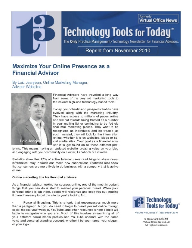 Maximize Your Online Presence as a
Financial Advisor
By Loic Jeanjean, Online Marketing Manager,
Advisor Websites
Financial Advisors have travelled a long way
from some of the very old marketing tools to
the newest high-end technology-based tools.
Today, your clients’ and prospects’ habits have
evolved along with the marketing industry.
They have access to millions of pages online
and will not tolerate being treated as a number
in your mailing list or continuing to be fed old
snail-mail marketing pieces. They want to be
recognized as individuals and be treated as
such. Instead, they will look for the information
online, whether it is on websites, blogs or so-
cial media sites. Your goal as a financial advi-
sor is to get found on all these different plat-
forms. This means having an updated website, creating value on your blog
and engaging with your community on Twitter, Facebook or LinkedIn.
Statistics show that 77% of active Internet users read blogs to share news,
information, stay in touch and make new connections. Statistics also show
that consumers are more likely to do business with a company that is active
online.
Online marketing tips for financial advisors
As a financial advisor looking for success online, one of the most important
things that you can do is start to market your personal brand. When your
personal brand is out there, people will recognize and seek you out, making
it more than easy to get the clients you’re looking for.
• Personal Branding: This is a topic that encompasses much more
than a paragraph, but you do need to begin to brand yourself online through
social media, your website, YouTube, and other resources where people will
begin to recognize who you are. Much of this involves streamlining all of
your different social media profiles and YouTube channel with the same
voice and personal branding concept, whether it be your name, your slogan,
or your logo.
Reprint from November 2010
Volume VIII, Issue 11, November 2010
© Copyright 2003-10,
Virtual Office News LLC
All Rights Reserved.
Loic Jeanjean
 