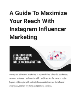 A Guide To Maximize
Your Reach With
Instagram Influencer
Marketing
Instagram influencer marketing is a powerful social media marketing
strategy to interact and reach a wider audience. As the name reveals,
brands collaborate with online influencers to increase their brand
awareness, market products and promote services.
 