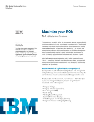 IBM Global Business Services                                                                              Financial Management
Datasheet




                                                       Maximize your ROI:
                                                       Cash Optimization Assessment

                                                       Companies are currently facing an environment with an unprecedented
                                                       economic slowdown. Access to credit and capital markets is constrained,
             Highlight
                                                       companies are cutting back on investments and consumers are cutting
             The Cash Optimization Assessment from     back on spending due to increased price sensitivity. The current cost
             Global Business Services GBS is a
                                                       management processes and organization are not sufficient. Companies
             consulting approach that identifies
             tactical and strategic cash management    must reexamine their working capital, liquidity and investments in
             improvement opportunities with the goal   order to identify opportunities to restructure and maximize capital.
             of maximizing the return on investment.

                                                       The Cash Optimization Assessment from Global Business Services
                                                       GBS is a consulting approach that identifies tactical and strategic cash
                                                       management improvement opportunities with the goal of maximizing
                                                       the return on investment.

                                                       Preserve cash & optimize working capital
                                                       Having control of cash and implementing effective cash management
                                                       strategies has long been considered a best practice. But considering the
                                                       current financial crisis, it has become a mandatory practice for most.

                                                       Based on a 6 to 8 week assessment, you will receive a detailed analysis
                                                       of your cash management business processes and performance
                                                       benchmarks in the following areas:

                                                       •	   Company Strategy
                                                       •	   Company Structure Organization
                                                       •	   Cash Management KPIs
                                                       •	   Credit Ratings
                                                       •	   Working Capital Management
                                                       •	   Payment Transaction Handling
                                                       •	   Risk Management (incl. Hedging Activities)
                                                       •	   Long-Term Financial and Liquidity Planning
 