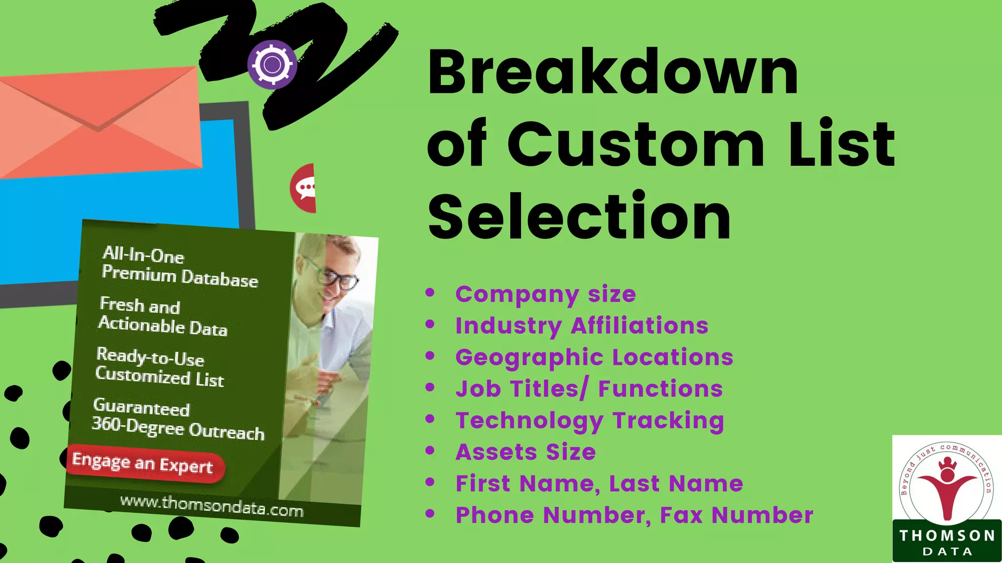 Breakdown
of Custom List
Selection
Company size
Industry Affiliations
Geographic Locations
Job Titles/ Functions
Technology Tracking
Assets Size
First Name, Last Name
Phone Number, Fax Number
 
