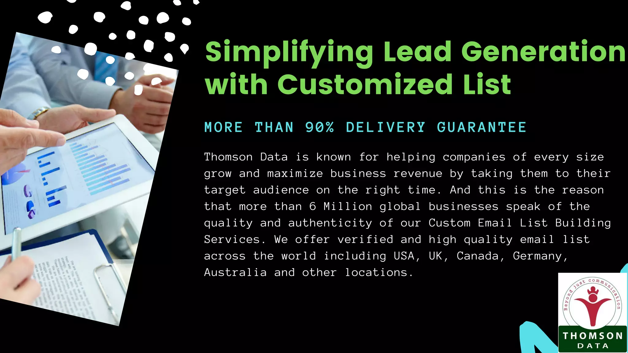 Thomson Data is known for helping companies of every size
grow and maximize business revenue by taking them to their
target audience on the right time. And this is the reason
that more than 6 Million global businesses speak of the
quality and authenticity of our Custom Email List Building
Services. We offer verified and high quality email list
across the world including USA, UK, Canada, Germany,
Australia and other locations.
MORE THAN 90% DELIVERY GUARANTEE
Simplifying Lead Generation
with Customized List
 