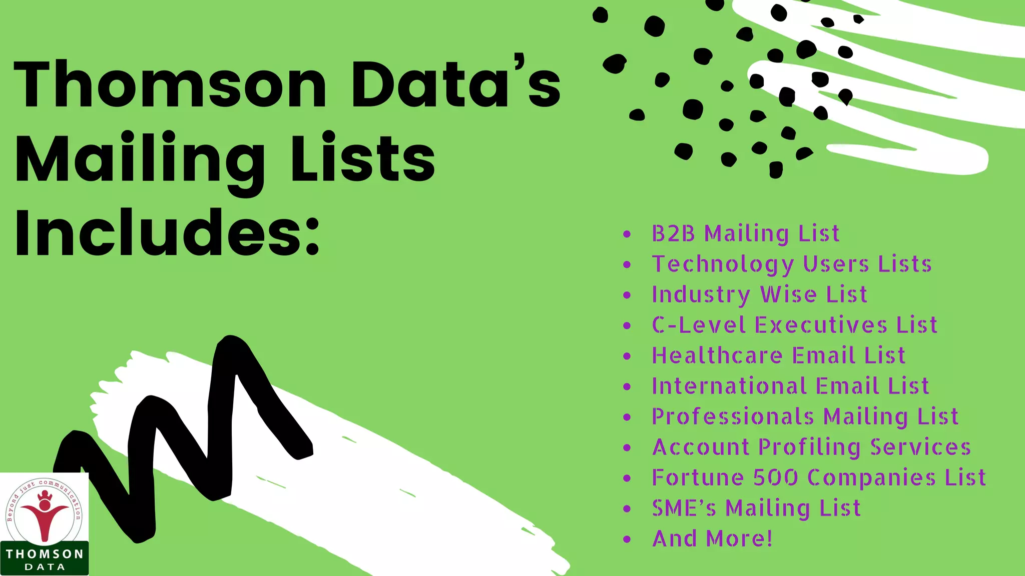 Thomson Data’s
Mailing Lists
Includes: B2B Mailing List
Technology Users Lists
Industry Wise List
C-Level Executives List
Healthcare Email List
International Email List
Professionals Mailing List
Account Profiling Services
Fortune 500 Companies List
SME’s Mailing List
And More!
 