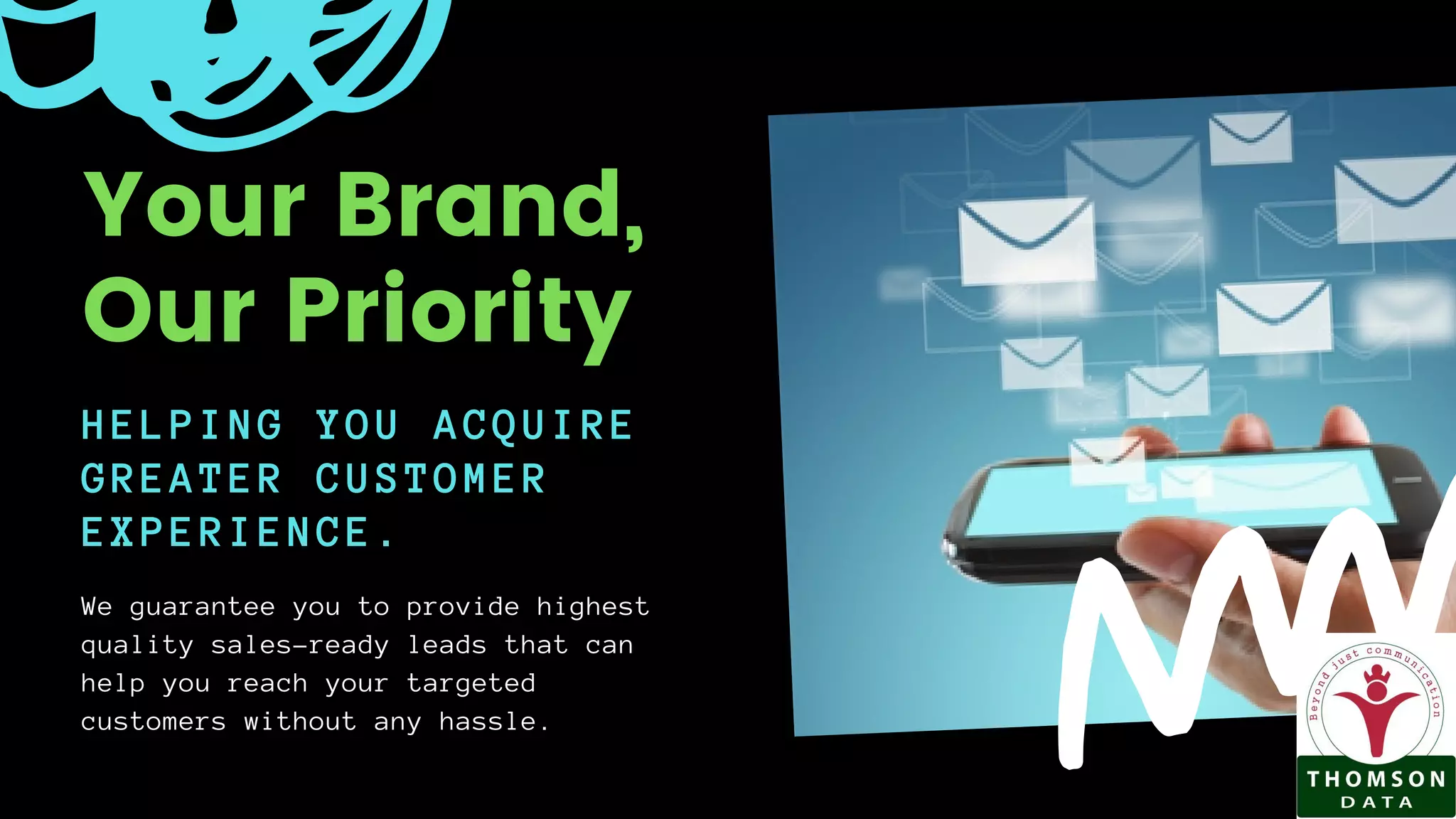 HELPING YOU ACQUIRE
GREATER CUSTOMER
EXPERIENCE.
We guarantee you to provide highest
quality sales-ready leads that can
help you reach your targeted
customers without any hassle.
Your Brand,
Our Priority
 