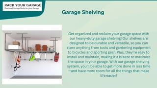 Garage Shelving
Get organized and reclaim your garage space with
our heavy-duty garage shelving! Our shelves are
designed to be durable and versatile, so you can
store anything from tools and gardening equipment
to bicycles and sporting gear. Plus, they’re easy to
install and maintain, making it a breeze to maximize
the space in your garage. With our garage shelving
system, you’ll be able to get more done in less time
—and have more room for all the things that make
life easier!
 