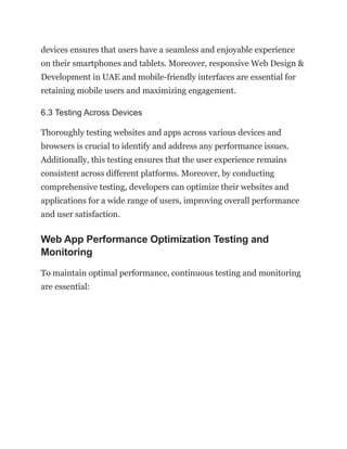 devices ensures that users have a seamless and enjoyable experience
on their smartphones and tablets. Moreover, responsive Web Design &
Development in UAE and mobile-friendly interfaces are essential for
retaining mobile users and maximizing engagement.
6.3 Testing Across Devices
Thoroughly testing websites and apps across various devices and
browsers is crucial to identify and address any performance issues.
Additionally, this testing ensures that the user experience remains
consistent across different platforms. Moreover, by conducting
comprehensive testing, developers can optimize their websites and
applications for a wide range of users, improving overall performance
and user satisfaction.
Web App Performance Optimization Testing and
Monitoring
To maintain optimal performance, continuous testing and monitoring
are essential:
 