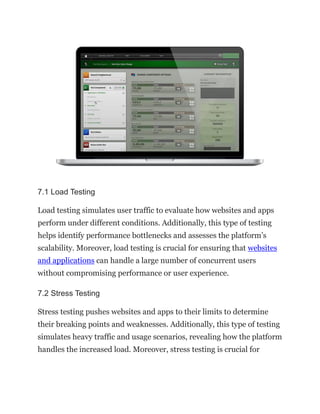 7.1 Load Testing
Load testing simulates user traffic to evaluate how websites and apps
perform under different conditions. Additionally, this type of testing
helps identify performance bottlenecks and assesses the platform’s
scalability. Moreover, load testing is crucial for ensuring that websites
and applications can handle a large number of concurrent users
without compromising performance or user experience.
7.2 Stress Testing
Stress testing pushes websites and apps to their limits to determine
their breaking points and weaknesses. Additionally, this type of testing
simulates heavy traffic and usage scenarios, revealing how the platform
handles the increased load. Moreover, stress testing is crucial for
 