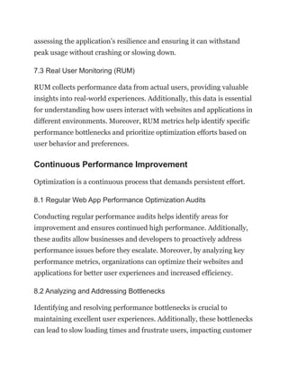 assessing the application’s resilience and ensuring it can withstand
peak usage without crashing or slowing down.
7.3 Real User Monitoring (RUM)
RUM collects performance data from actual users, providing valuable
insights into real-world experiences. Additionally, this data is essential
for understanding how users interact with websites and applications in
different environments. Moreover, RUM metrics help identify specific
performance bottlenecks and prioritize optimization efforts based on
user behavior and preferences.
Continuous Performance Improvement
Optimization is a continuous process that demands persistent effort.
8.1 Regular Web App Performance Optimization Audits
Conducting regular performance audits helps identify areas for
improvement and ensures continued high performance. Additionally,
these audits allow businesses and developers to proactively address
performance issues before they escalate. Moreover, by analyzing key
performance metrics, organizations can optimize their websites and
applications for better user experiences and increased efficiency.
8.2 Analyzing and Addressing Bottlenecks
Identifying and resolving performance bottlenecks is crucial to
maintaining excellent user experiences. Additionally, these bottlenecks
can lead to slow loading times and frustrate users, impacting customer
 