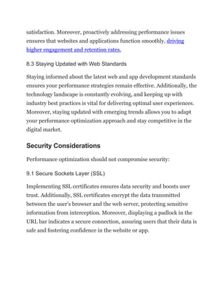 satisfaction. Moreover, proactively addressing performance issues
ensures that websites and applications function smoothly, driving
higher engagement and retention rates.
8.3 Staying Updated with Web Standards
Staying informed about the latest web and app development standards
ensures your performance strategies remain effective. Additionally, the
technology landscape is constantly evolving, and keeping up with
industry best practices is vital for delivering optimal user experiences.
Moreover, staying updated with emerging trends allows you to adapt
your performance optimization approach and stay competitive in the
digital market.
Security Considerations
Performance optimization should not compromise security:
9.1 Secure Sockets Layer (SSL)
Implementing SSL certificates ensures data security and boosts user
trust. Additionally, SSL certificates encrypt the data transmitted
between the user’s browser and the web server, protecting sensitive
information from interception. Moreover, displaying a padlock in the
URL bar indicates a secure connection, assuring users that their data is
safe and fostering confidence in the website or app.
 