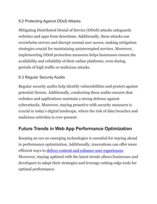 9.2 Protecting Against DDoS Attacks
Mitigating Distributed Denial of Service (DDoS) attacks safeguards
websites and apps from downtime. Additionally, these attacks can
overwhelm servers and disrupt normal user access, making mitigation
strategies crucial for maintaining uninterrupted services. Moreover,
implementing DDoS protection measures helps businesses ensure the
availability and reliability of their online platforms, even during
periods of high traffic or malicious attacks.
9.3 Regular Security Audits
Regular security audits help identify vulnerabilities and protect against
potential threats. Additionally, conducting these audits ensures that
websites and applications maintain a strong defense against
cyberattacks. Moreover, staying proactive with security measures is
crucial in today’s digital landscape, where the risk of data breaches and
malicious activities is ever-present.
Future Trends in Web App Performance Optimization
Keeping an eye on emerging technologies is essential for staying ahead
in performance optimization. Additionally, innovations can offer more
efficient ways to deliver content and enhance user experiences.
Moreover, staying updated with the latest trends allows businesses and
developers to adapt their strategies and leverage cutting-edge tools for
optimal performance.
 