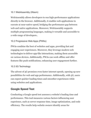 10.1 WebAssembly (Wasm)
WebAssembly allows developers to run high-performance applications
directly in the browser. Additionally, it enables web applications to
execute at near-native speed, bridging the performance gap between
web and native applications. Moreover, WebAssembly supports
multiple programming languages, making it versatile and accessible to
a wide range of developers..
10.2 Progressive Web Apps (PWAs)
PWAs combine the best of websites and apps, providing fast and
engaging user experiences. Moreover, they leverage modern web
technologies to deliver app-like interactions, making them accessible
on various devices. Additionally, PWAs can work offline and offer
features like push notifications, enhancing user engagement further.
10.3 5G Technology
The advent of 5G promises even faster internet speeds, opening up new
possibilities for web and app performance. Additionally, with 5G, users
can expect quicker loading times and smoother experiences while
using websites and applications.
Google Speed Test
Conducting a Google speed test assesses a website’s loading time and
performance. This tool measures various factors influencing user
experience, such as server response time, image optimization, and code
efficiency. The results help website owners identify areas for
 
