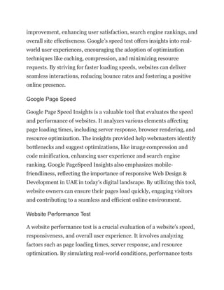 improvement, enhancing user satisfaction, search engine rankings, and
overall site effectiveness. Google’s speed test offers insights into real-
world user experiences, encouraging the adoption of optimization
techniques like caching, compression, and minimizing resource
requests. By striving for faster loading speeds, websites can deliver
seamless interactions, reducing bounce rates and fostering a positive
online presence.
Google Page Speed
Google Page Speed Insights is a valuable tool that evaluates the speed
and performance of websites. It analyzes various elements affecting
page loading times, including server response, browser rendering, and
resource optimization. The insights provided help webmasters identify
bottlenecks and suggest optimizations, like image compression and
code minification, enhancing user experience and search engine
ranking. Google PageSpeed Insights also emphasizes mobile-
friendliness, reflecting the importance of responsive Web Design &
Development in UAE in today’s digital landscape. By utilizing this tool,
website owners can ensure their pages load quickly, engaging visitors
and contributing to a seamless and efficient online environment.
Website Performance Test
A website performance test is a crucial evaluation of a website’s speed,
responsiveness, and overall user experience. It involves analyzing
factors such as page loading times, server response, and resource
optimization. By simulating real-world conditions, performance tests
 