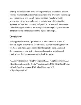 identify bottlenecks and areas for improvement. These tests ensure
optimal functionality across various devices and browsers, enhancing
user engagement and search engine ranking. Regular website
performance tests help webmasters maintain an efficient online
presence, reduce bounce rates, and provide visitors with a seamless
and satisfying interaction, ultimately contributing to a positive brand
image and long-term success in the digital landscape.
Conclusion
Web App Performance Optimization is a fundamental aspect of
modern digital experiences. Additionally, by implementing the best
practices and strategies discussed in this article, businesses and
developers can create fast, reliable, and engaging websites and
applications that keep users coming back for more.
#UAEDevelopment ##AppDevelopmentUAE #DigitalSolutionsUAE
#TechInnovationUAE #DigitalTransformationUAE #UAEWebDesign
#MobileAppDevelopmentUAE #TechStartupsUAE
#DigitalAgencyUAE
 
