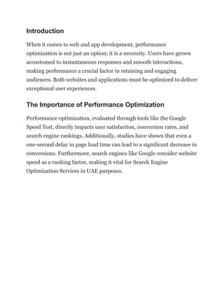 Introduction
When it comes to web and app development, performance
optimization is not just an option; it is a necessity. Users have grown
accustomed to instantaneous responses and smooth interactions,
making performance a crucial factor in retaining and engaging
audiences. Both websites and applications must be optimized to deliver
exceptional user experiences.
The Importance of Performance Optimization
Performance optimization, evaluated through tools like the Google
Speed Test, directly impacts user satisfaction, conversion rates, and
search engine rankings. Additionally, studies have shown that even a
one-second delay in page load time can lead to a significant decrease in
conversions. Furthermore, search engines like Google consider website
speed as a ranking factor, making it vital for Search Engine
Optimization Services in UAE purposes.
 