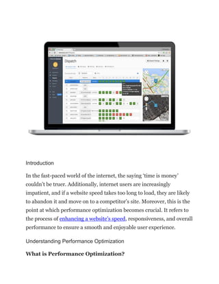 Introduction
In the fast-paced world of the internet, the saying ‘time is money’
couldn’t be truer. Additionally, internet users are increasingly
impatient, and if a website speed takes too long to load, they are likely
to abandon it and move on to a competitor’s site. Moreover, this is the
point at which performance optimization becomes crucial. It refers to
the process of enhancing a website’s speed, responsiveness, and overall
performance to ensure a smooth and enjoyable user experience.
Understanding Performance Optimization
What is Performance Optimization?
 