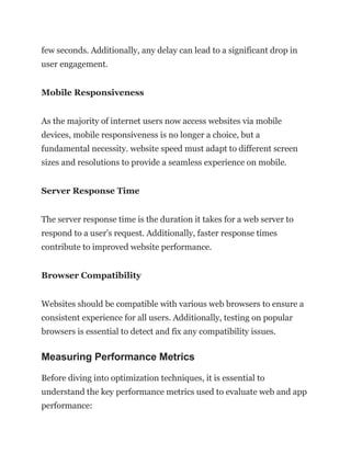 few seconds. Additionally, any delay can lead to a significant drop in
user engagement.
Mobile Responsiveness
As the majority of internet users now access websites via mobile
devices, mobile responsiveness is no longer a choice, but a
fundamental necessity. website speed must adapt to different screen
sizes and resolutions to provide a seamless experience on mobile.
Server Response Time
The server response time is the duration it takes for a web server to
respond to a user’s request. Additionally, faster response times
contribute to improved website performance.
Browser Compatibility
Websites should be compatible with various web browsers to ensure a
consistent experience for all users. Additionally, testing on popular
browsers is essential to detect and fix any compatibility issues.
Measuring Performance Metrics
Before diving into optimization techniques, it is essential to
understand the key performance metrics used to evaluate web and app
performance:
 