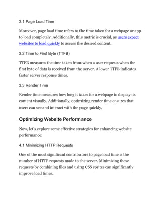 3.1 Page Load Time
Moreover, page load time refers to the time taken for a webpage or app
to load completely. Additionally, this metric is crucial, as users expect
websites to load quickly to access the desired content.
3.2 Time to First Byte (TTFB)
TTFB measures the time taken from when a user requests when the
first byte of data is received from the server. A lower TTFB indicates
faster server response times.
3.3 Render Time
Render time measures how long it takes for a webpage to display its
content visually. Additionally, optimizing render time ensures that
users can see and interact with the page quickly.
Optimizing Website Performance
Now, let’s explore some effective strategies for enhancing website
performance:
4.1 Minimizing HTTP Requests
One of the most significant contributors to page load time is the
number of HTTP requests made to the server. Minimizing these
requests by combining files and using CSS sprites can significantly
improve load times.
 