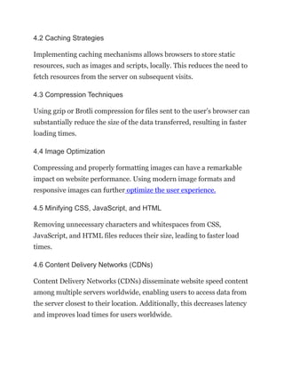 4.2 Caching Strategies
Implementing caching mechanisms allows browsers to store static
resources, such as images and scripts, locally. This reduces the need to
fetch resources from the server on subsequent visits.
4.3 Compression Techniques
Using gzip or Brotli compression for files sent to the user’s browser can
substantially reduce the size of the data transferred, resulting in faster
loading times.
4.4 Image Optimization
Compressing and properly formatting images can have a remarkable
impact on website performance. Using modern image formats and
responsive images can further optimize the user experience.
4.5 Minifying CSS, JavaScript, and HTML
Removing unnecessary characters and whitespaces from CSS,
JavaScript, and HTML files reduces their size, leading to faster load
times.
4.6 Content Delivery Networks (CDNs)
Content Delivery Networks (CDNs) disseminate website speed content
among multiple servers worldwide, enabling users to access data from
the server closest to their location. Additionally, this decreases latency
and improves load times for users worldwide.
 