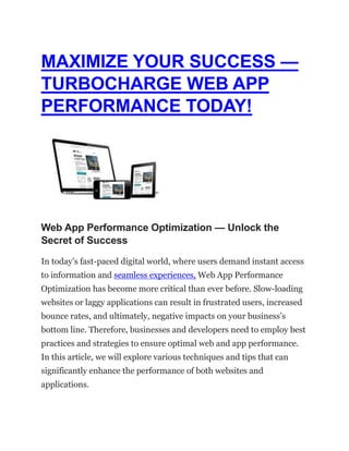 MAXIMIZE YOUR SUCCESS —
TURBOCHARGE WEB APP
PERFORMANCE TODAY!
Web App Performance Optimization — Unlock the
Secret of Success
In today’s fast-paced digital world, where users demand instant access
to information and seamless experiences, Web App Performance
Optimization has become more critical than ever before. Slow-loading
websites or laggy applications can result in frustrated users, increased
bounce rates, and ultimately, negative impacts on your business’s
bottom line. Therefore, businesses and developers need to employ best
practices and strategies to ensure optimal web and app performance.
In this article, we will explore various techniques and tips that can
significantly enhance the performance of both websites and
applications.
 