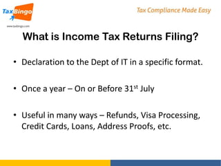 What is Income Tax Returns Filing?
• Declaration to the Dept of IT in a specific format.
• Once a year – On or Before 31st July
• Useful in many ways – Refunds, Visa Processing,
Credit Cards, Loans, Address Proofs, etc.

 