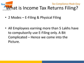 What is Income Tax Returns Filing?
• 2 Modes – E-Filing & Physical Filing
• All Employees earning more than 5 Lakhs have
to compulsorily use E-Filing only. A Bit
Complicated – Hence we come into the
Picture.

 