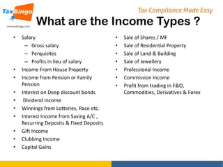 What are the Income Types ?
•

•
•
•
•
•
•
•
•
•

Salary
– Gross salary
– Perquisites
– Profits in lieu of salary
Income From House Property
Income from Pension or Family
Pension
Interest on Deep discount bonds
Dividend Income
Winnings from Lotteries, Race etc.
Interest Income from Saving A/C ,
Recurring Deposits & Fixed Deposits
Gift Income
Clubbing Income
Capital Gains

•
•
•
•
•
•
•

Sale of Shares / MF
Sale of Residential Property
Sale of Land & Building
Sale of Jewellery
Professional Income
Commission Income
Profit from trading in F&O,
Commodities, Derivatives & Forex

 